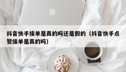 抖音快手接单是真的吗还是假的（抖音快手点赞接单是真的吗）