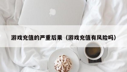 游戏充值的严重后果（游戏充值有风险吗）