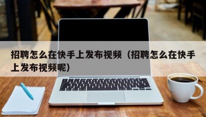 招聘怎么在快手上发布视频（招聘怎么在快手上发布视频呢）