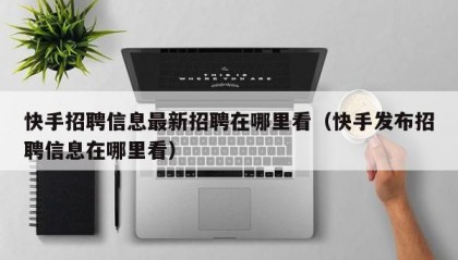 快手招聘信息最新招聘在哪里看（快手发布招聘信息在哪里看）