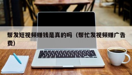 帮发短视频赚钱是真的吗（帮忙发视频赚广告费）