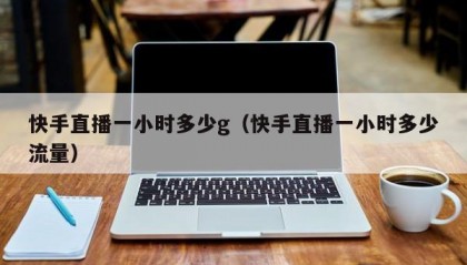快手直播一小时多少g（快手直播一小时多少流量）